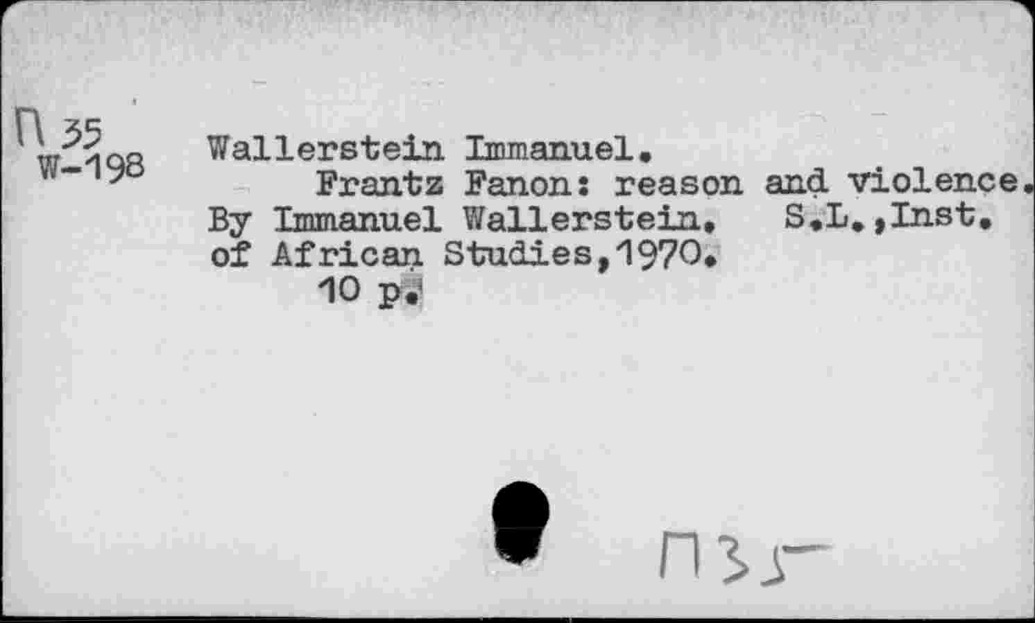 ﻿n 55
W-198
Wallerstein Immanuel.
Frantz Fanon; reason and violence By Immanuel Wallerstein. S.L.,Inst, of African Studies,1970.
10 p.’